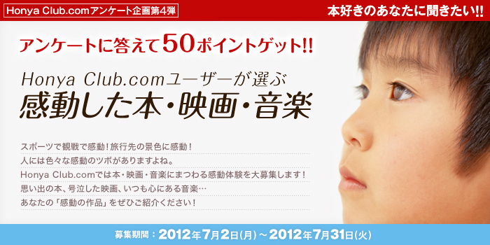 Honya club.com アンケート企画第4弾 本好きのあなたに聞きたい!!アンケートに答えて50ポイントゲット!! Honya Club.comユーザーが選ぶ感動した本・映画・音楽 2012 スポーツで観戦で感動!旅行先の景色に感動!人には色々な感動のツボがありますよね。Honya Club.comでは本・映画・音楽にまつわる感動体験を大募集します!思い出の本、号泣した映画、いつも心にある音楽… あなたの「感動の作品」をぜひご紹介ください! 募集期間:2012年7月2日(月)〜2012年7月31日(火)