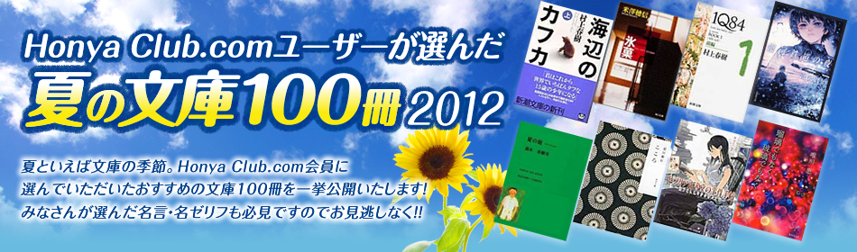 Honya Club.comユーザーが選んだ夏の文庫100冊2012 夏といえば文庫の季節。Honya Club.com会員に選んでいただいたおすすめの文庫100冊を一挙公開いたします!みなさんが選んだ名言・名ゼリフも必見ですのでお見逃しなく!!