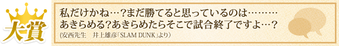 大賞 「私だけかね…?まだ勝てると思っているのは………あきらめる?あきらめたらそこで試合終了ですよ…?」(安西先生 井上雄彦「SLAM DUNK」より)