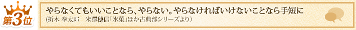第3位 「やらなくてもいいことなら、やらない。やらなければいけないことなら手短に
」(折木 奉太郎 米澤穂信「氷菓」ほか古典部シリーズより)